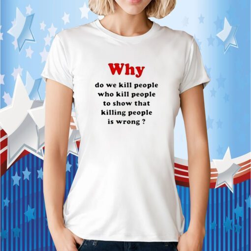 Why Do We Kill People Who Kill People To Show That Killing People Is Wrong Tee Shirt