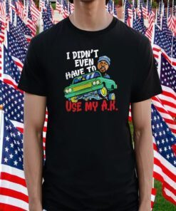 I Didn’t Even Have To Use My Ak Tee Shirt