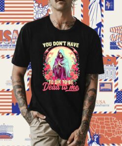 You don’t have to die to be dead to me sarcastic skeleton tee shirt