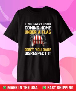 If You Haven’t Risked Coming Home Under A Flag Don’t You Dare Disrespect It TShirt