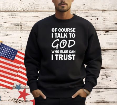 Of course I talk to God who else can I trust T-shirt