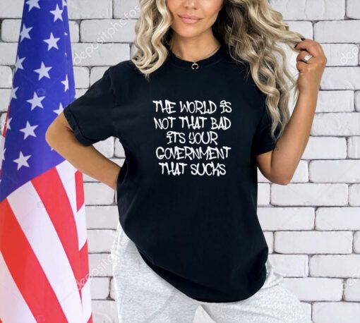The world’s not that bad it’s your government that sucks T-shirt