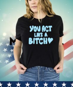 You act like a bitch shirt