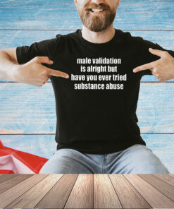 Male Validation Is Alright But Have You Ever Tried Substance Abuse T-Shirt