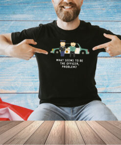 What Seems To Be The Officer Problem T-Shirt