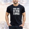 Who are we trying to impress shirt