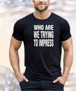 Who are we trying to impress shirt