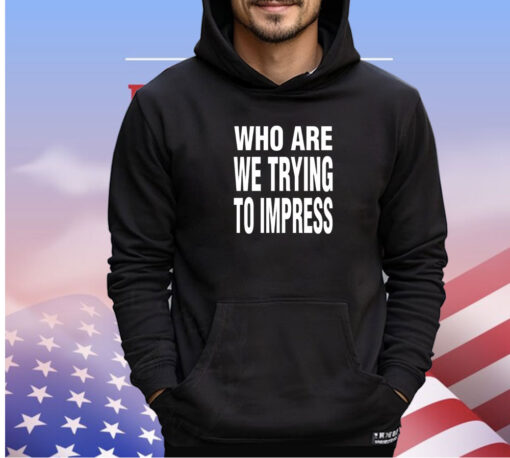 Who are we trying to impress shirt