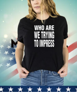 Who are we trying to impress shirt