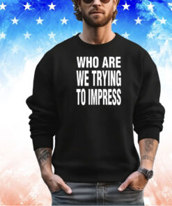 Who are we trying to impress shirt