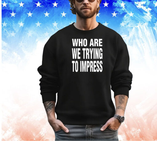 Who are we trying to impress shirt