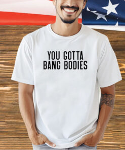 You gotta bang bodies T-shirt