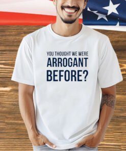 You thought we we arrogant before T-shirt