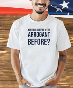 You thought we were arrogant before T-shirt