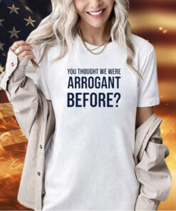 You thought we were arrogant before T-shirt