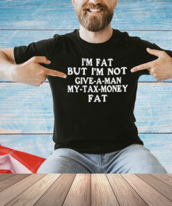 I’m fat but I’m not give a man my tax money fat shirt