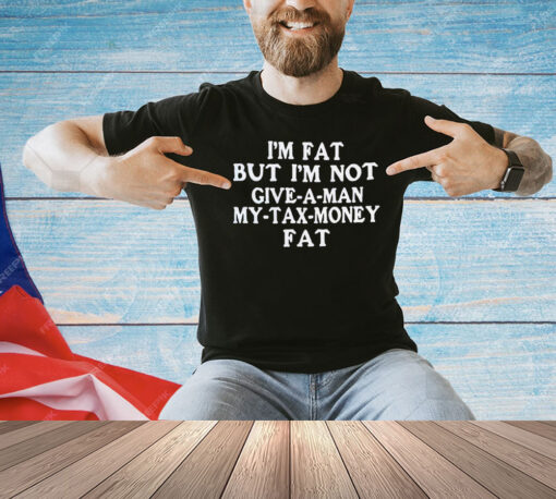 I’m fat but I’m not give a man my tax money fat shirt