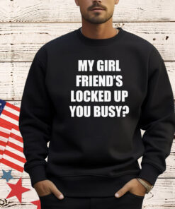 My girl friend’s locked up busy shirt