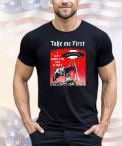 Take me first I ain’t made for this planet T-shirt