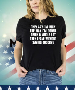 They say I’m Irish the way I’m gonna drink a whole lot then leave without saying goodbye T-shirt