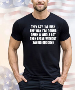 They say I’m Irish the way I’m gonna drink a whole lot then leave without saying goodbye T-shirt