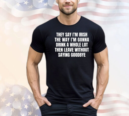 They say I’m Irish the way I’m gonna drink a whole lot then leave without saying goodbye T-shirt