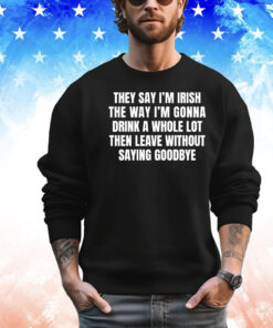 They say I’m Irish the way I’m gonna drink a whole lot then leave without saying goodbye T-shirt