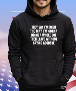 They say I’m Irish the way I’m gonna drink a whole lot then leave without saying goodbye T-shirt