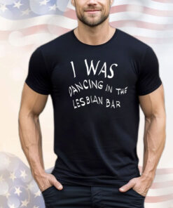 Was dancing in the lesbian bar T-shirt