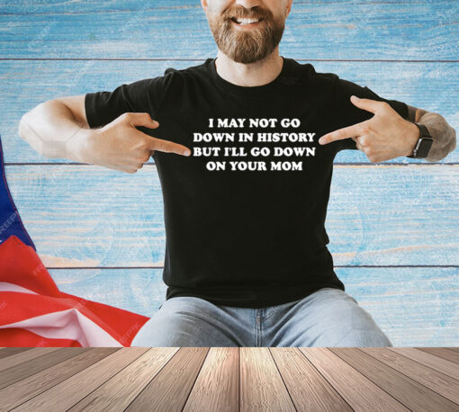 I May Not Go Down In History But I’ll Go Down On Your Mom T-shirt