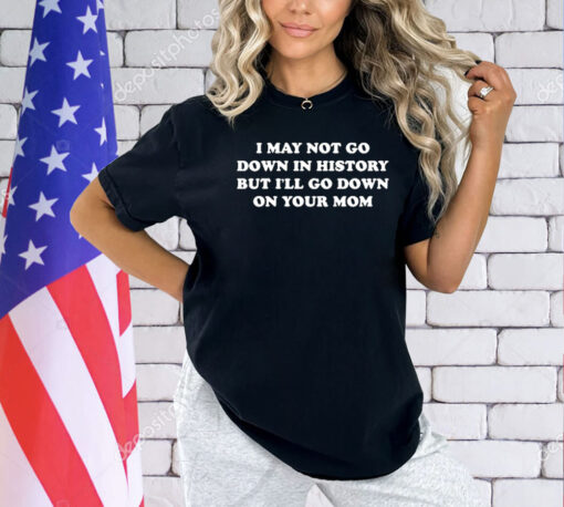 I May Not Go Down In History But I’ll Go Down On Your Mom T-shirt