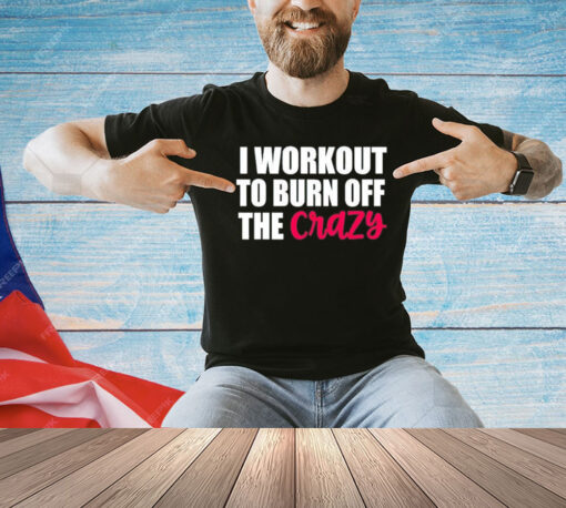 I workout to burn of the crazy T-Shirt