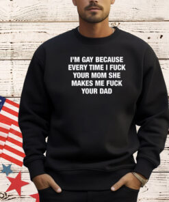 I’m Gay Because Every Time I Fuck Your Mom She Makes Me Fuck Your Dad T-Shirt