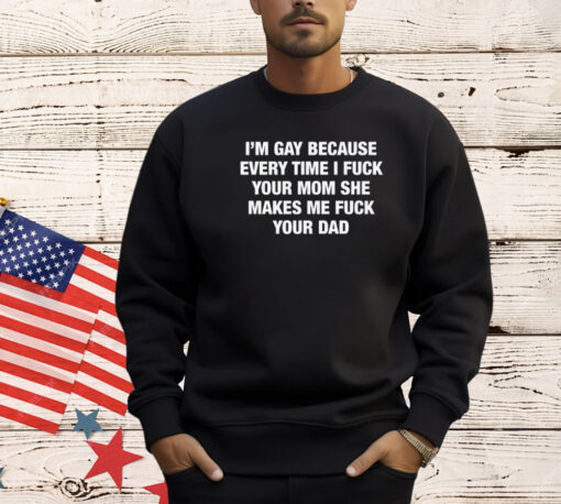 I’m Gay Because Every Time I Fuck Your Mom She Makes Me Fuck Your Dad T-Shirt