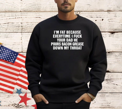 I’m fat because everytime I fuck your dad he pours bacon grease down my throat Tee Shirt