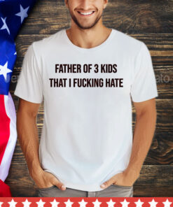 Father of 3 kids that I fucking hate shirt