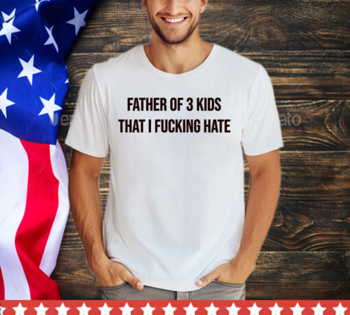 Father of 3 kids that I fucking hate shirt