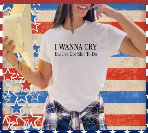 I wanna cry but I’ve got shit to do shirt