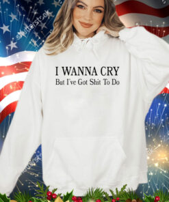 I wanna cry but I’ve got shit to do shirt