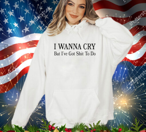 I wanna cry but I’ve got shit to do shirt