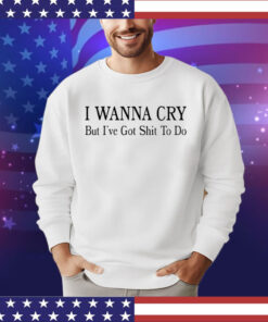 I wanna cry but I’ve got shit to do shirt