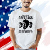 She’s got a great ass and you got your head all the way up it shirt