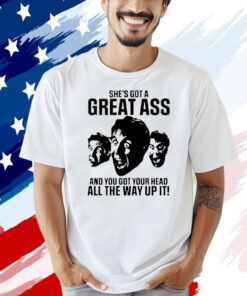 She’s got a great ass and you got your head all the way up it shirt