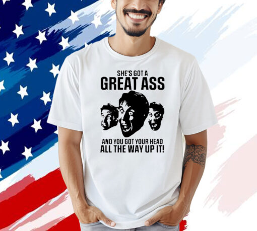 She’s got a great ass and you got your head all the way up it shirt