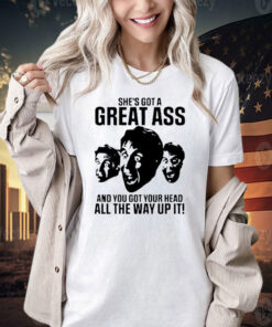 She’s got a great ass and you got your head all the way up it shirt