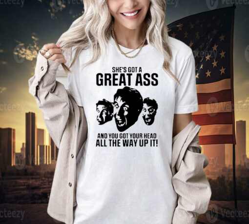 She’s got a great ass and you got your head all the way up it shirt