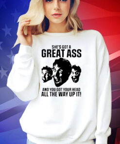 She’s got a great ass and you got your head all the way up it shirt