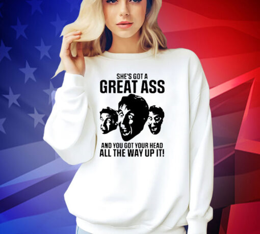 She’s got a great ass and you got your head all the way up it shirt