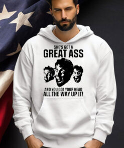 She’s got a great ass and you got your head all the way up it shirt