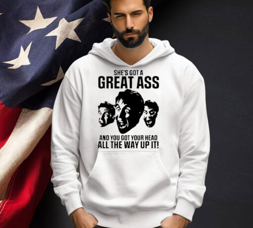 She’s got a great ass and you got your head all the way up it shirt